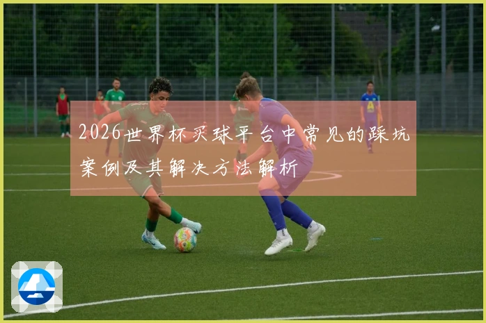2026世界杯买球平台中常见的踩坑案例及其解决方法解析