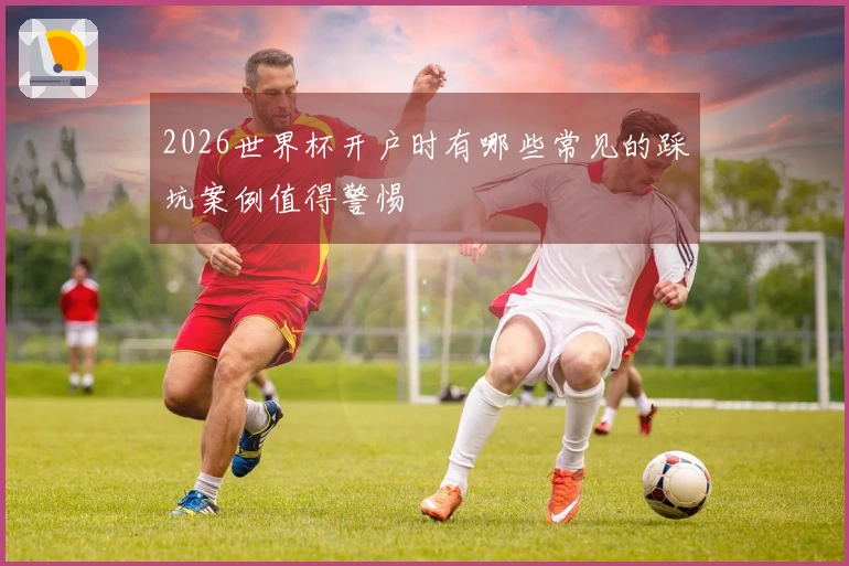 2026世界杯开户时有哪些常见的踩坑案例值得警惕